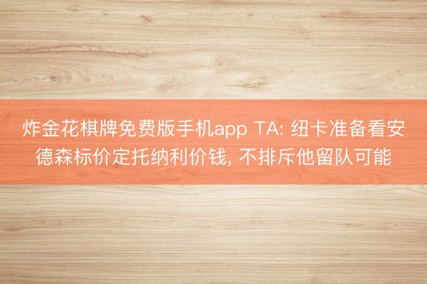 炸金花棋牌免费版手机app TA: 纽卡准备看安德森标价定托纳利价钱, 不排斥他留队可能