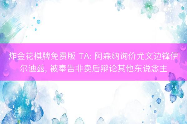 炸金花棋牌免费版 TA: 阿森纳询价尤文边锋伊尔迪兹， 被奉告非卖后辩论其他东说念主