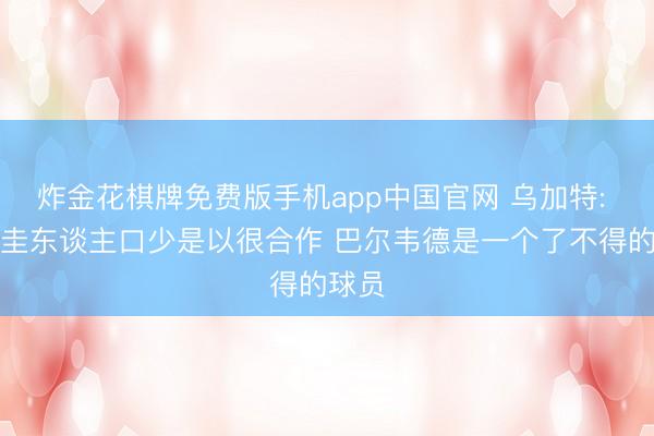 炸金花棋牌免费版手机app中国官网 乌加特: 乌拉圭东谈主口少是以很合作 巴尔韦德是一个了不得的球员