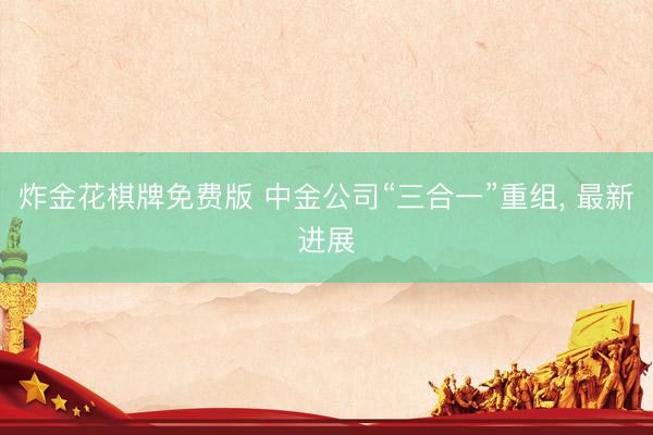 炸金花棋牌免费版 中金公司“三合一”重组， 最新进展