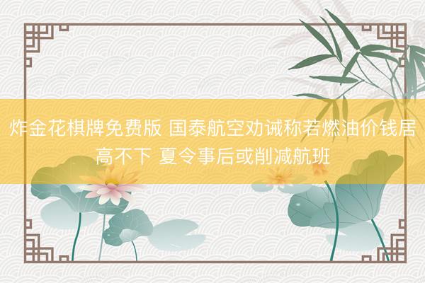 炸金花棋牌免费版 国泰航空劝诫称若燃油价钱居高不下 夏令事后或削减航班
