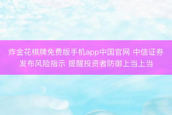 炸金花棋牌免费版手机app中国官网 中信证券发布风险指示 提醒投资者防御上当上当