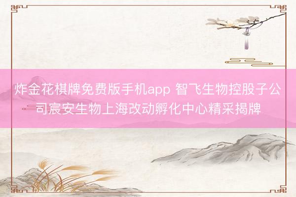 炸金花棋牌免费版手机app 智飞生物控股子公司宸安生物上海改动孵化中心精采揭牌