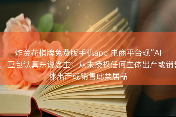 炸金花棋牌免费版手机app 电商平台现“AI豆包”盲盒，豆包认真东说念主：从未授权任何主体出产或销售此类居品
