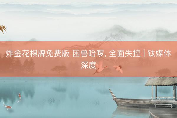 炸金花棋牌免费版 困兽哈啰， 全面失控 | 钛媒体深度