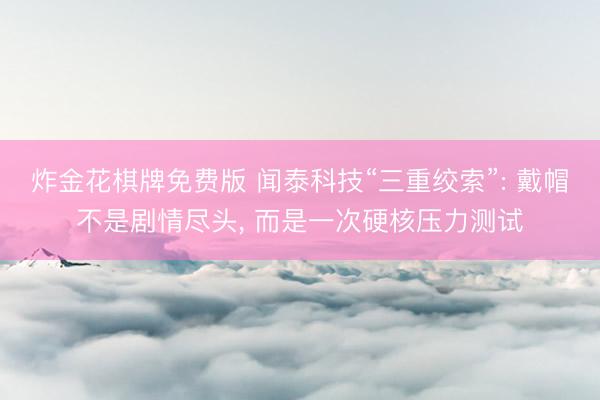 炸金花棋牌免费版 闻泰科技“三重绞索”: 戴帽不是剧情尽头， 而是一次硬核压力测试