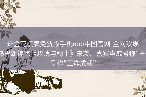 炸金花棋牌免费版手机app中国官网 全网欢娱！迪丽热巴新综艺《玫瑰与骑士》来袭，嘉宾声威号称“王炸成就”