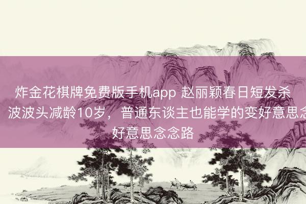 炸金花棋牌免费版手机app 赵丽颖春日短发杀疯了！波波头减龄10岁，普通东谈主也能学的变好意思念念路