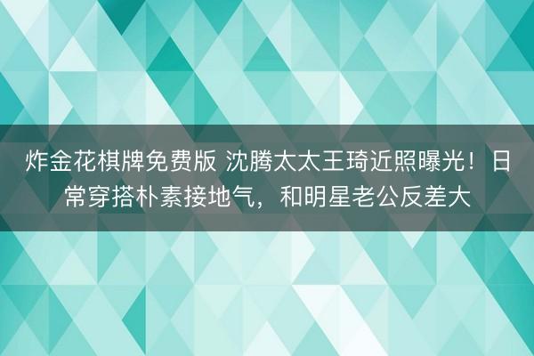 炸金花棋牌免费版 沈腾太太王琦近照曝光！日常穿搭朴素接地气，和明星老公反差大