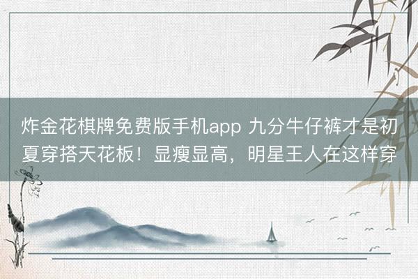 炸金花棋牌免费版手机app 九分牛仔裤才是初夏穿搭天花板！显瘦显高，明星王人在这样穿