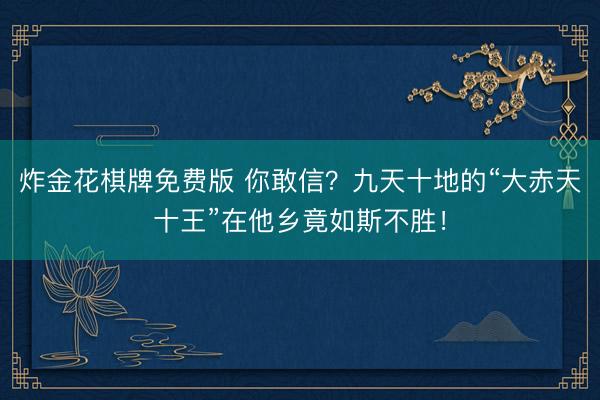 炸金花棋牌免费版 你敢信？九天十地的“大赤天十王”在他乡竟如斯不胜！