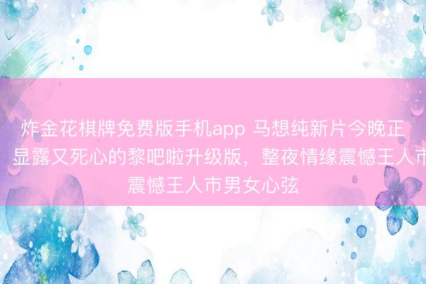 炸金花棋牌免费版手机app 马想纯新片今晚正值引热议，显露又死心的黎吧啦升级版，整夜情缘震憾王人市男女心弦