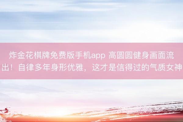 炸金花棋牌免费版手机app 高圆圆健身画面流出！自律多年身形优雅，这才是信得过的气质女神