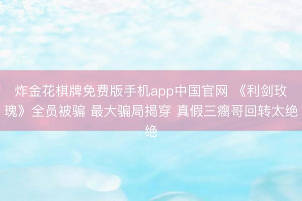 炸金花棋牌免费版手机app中国官网 《利剑玫瑰》全员被骗 最大骗局揭穿 真假三瘸哥回转太绝