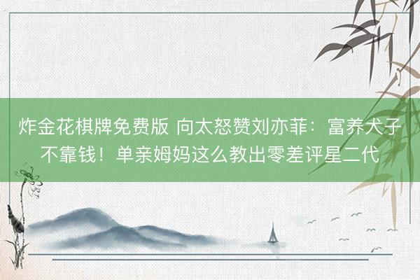 炸金花棋牌免费版 向太怒赞刘亦菲:富养犬子不靠钱!单亲姆妈这么教出零差评星二代