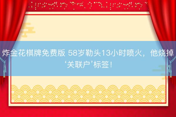 炸金花棋牌免费版 58岁勒头13小时喷火,他烧掉‘关联户’标签!