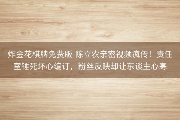 炸金花棋牌免费版 陈立农亲密视频疯传！责任室锤死坏心编订，粉丝反映却让东谈主心寒