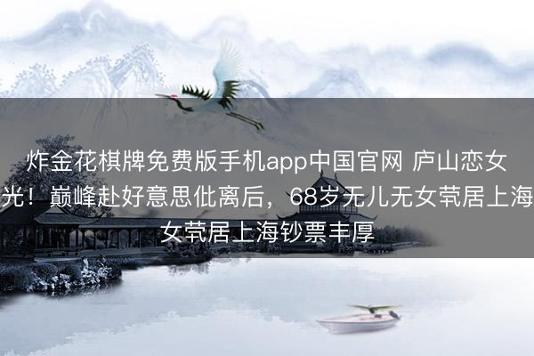 炸金花棋牌免费版手机app中国官网 庐山恋女主现状曝光！巅峰赴好意思仳离后，68岁无儿无女茕居上海钞票丰厚