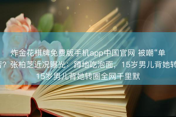 炸金花棋牌免费版手机app中国官网 被嘲“单亲姆妈”太辛苦?张柏芝近况曝光:蹲地吃泡面,15岁男儿背她转圈全网千里默
