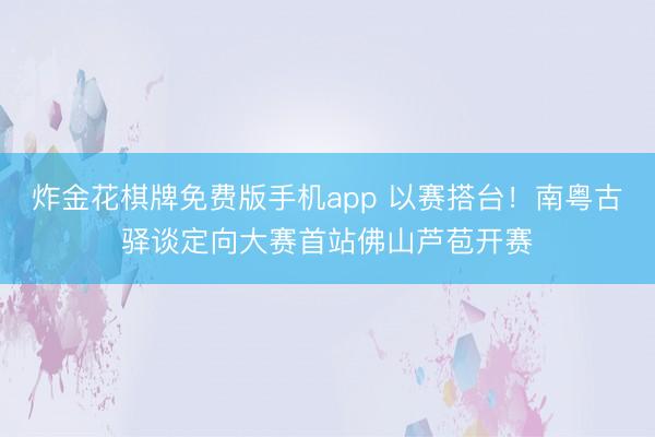 炸金花棋牌免费版手机app 以赛搭台!南粤古驿谈定向大赛首站佛山芦苞开赛