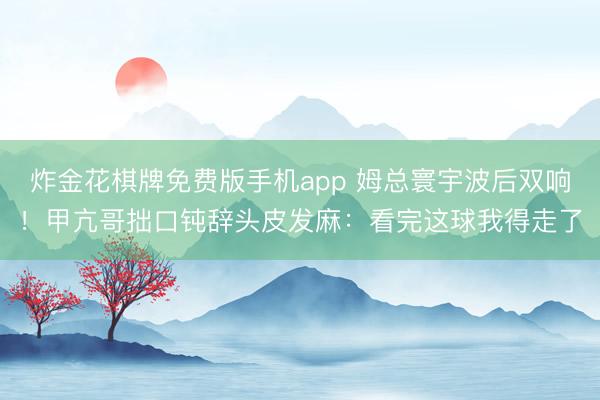 炸金花棋牌免费版手机app 姆总寰宇波后双响！甲亢哥拙口钝辞头皮发麻：看完这球我得走了
